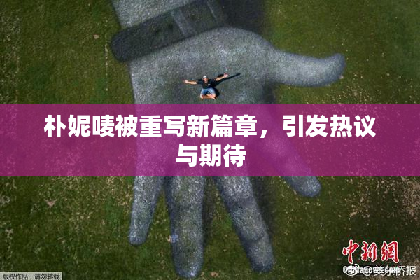 朴妮唛被重写新篇章，引发热议与期待