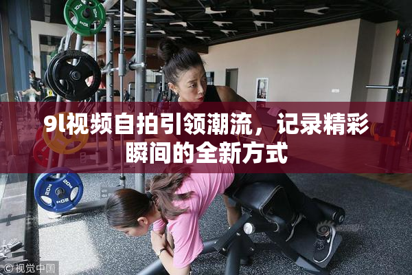 9l视频自拍引领潮流，记录精彩瞬间的全新方式