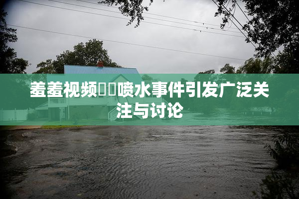 羞羞视频❌‌喷水事件引发广泛关注与讨论
