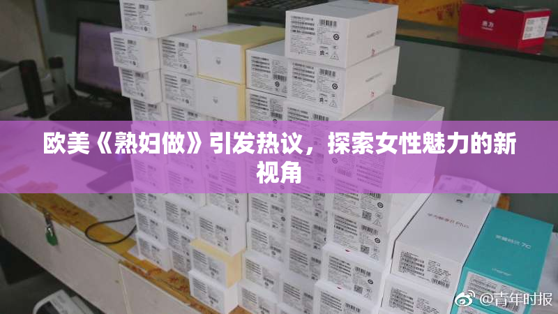 欧美《熟妇做》引发热议，探索女性魅力的新视角