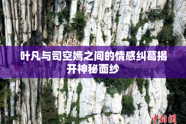 叶凡与司空嫣之间的情感纠葛揭开神秘面纱