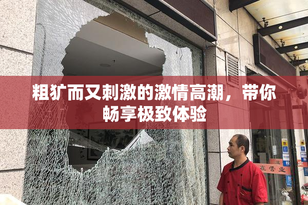 粗犷而又刺激的激情高潮，带你畅享极致体验