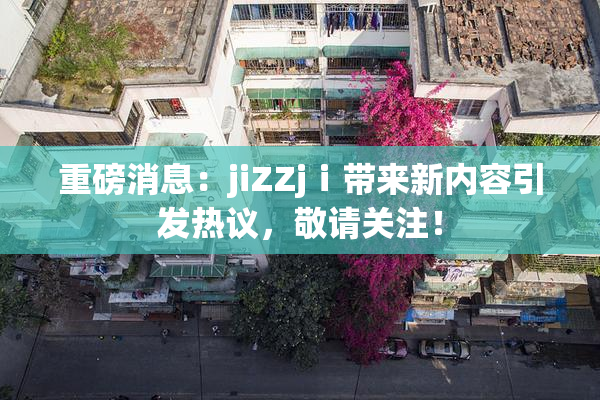 重磅消息：jiZZjⅰ带来新内容引发热议，敬请关注！