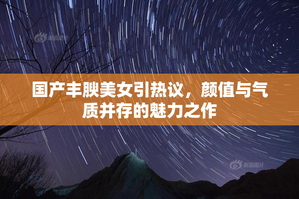国产丰腴美女引热议，颜值与气质并存的魅力之作