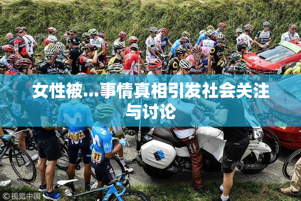 女性被...事情真相引发社会关注与讨论
