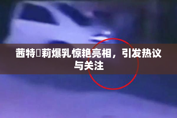 茜特菈莉爆乳惊艳亮相，引发热议与关注
