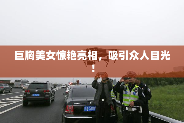 巨胸美女惊艳亮相，吸引众人目光！