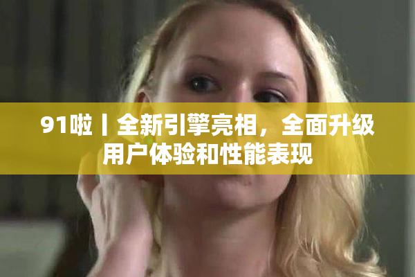 91啦丨全新引擎亮相，全面升级用户体验和性能表现