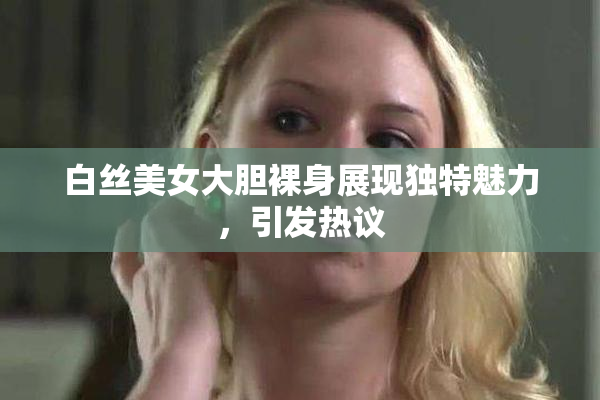 白丝美女大胆裸身展现独特魅力，引发热议