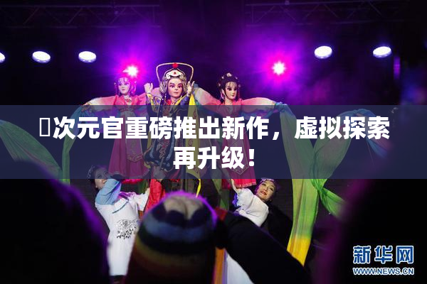 囧次元官重磅推出新作，虚拟探索再升级！