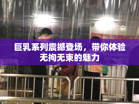 巨乳系列震撼登场，带你体验无拘无束的魅力