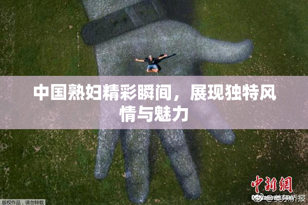 中国熟妇精彩瞬间，展现独特风情与魅力