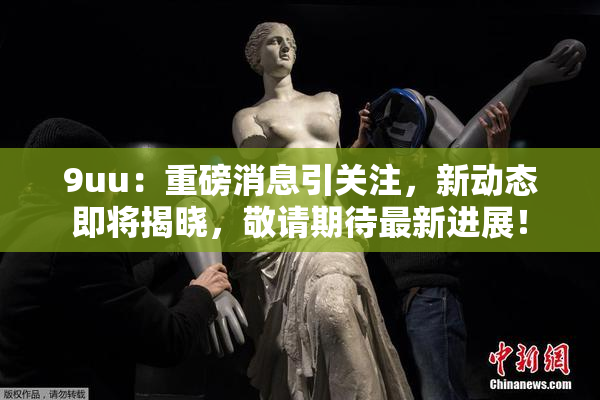 9uu：重磅消息引关注，新动态即将揭晓，敬请期待最新进展！