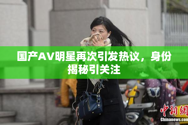 国产AV明星再次引发热议，身份揭秘引关注