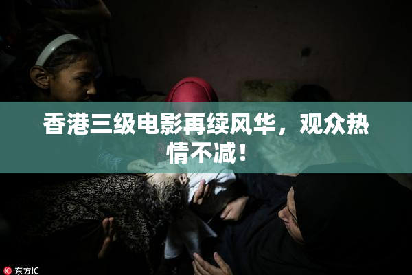 香港三级电影再续风华，观众热情不减！