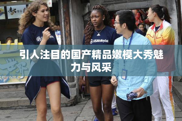 引人注目的国产精品嫩模大秀魅力与风采