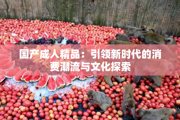 国产成人精品：引领新时代的消费潮流与文化探索
