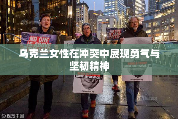 乌克兰女性在冲突中展现勇气与坚韧精神