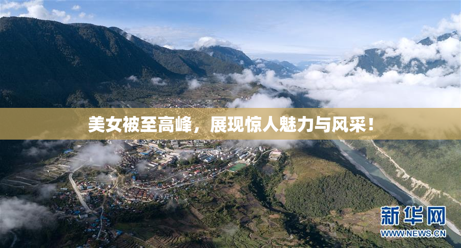 美女被至高峰，展现惊人魅力与风采！