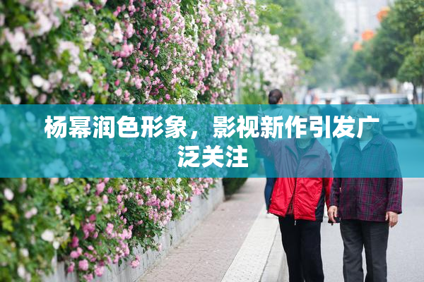 杨幂润色形象，影视新作引发广泛关注
