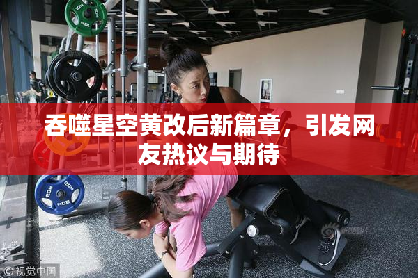 吞噬星空黄改后新篇章，引发网友热议与期待