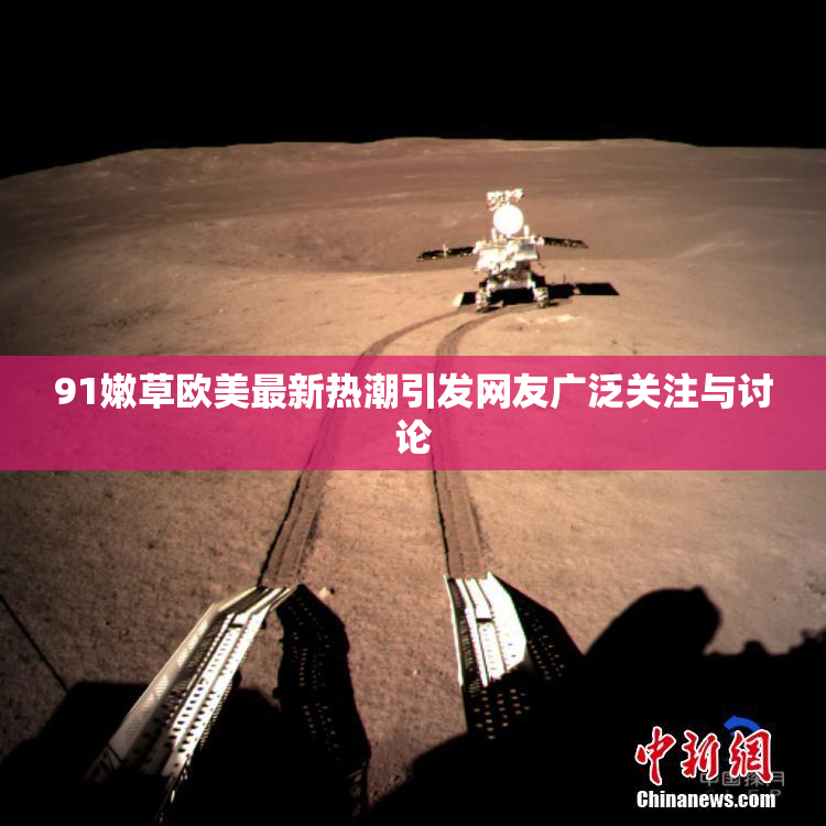 91嫩草欧美最新热潮引发网友广泛关注与讨论