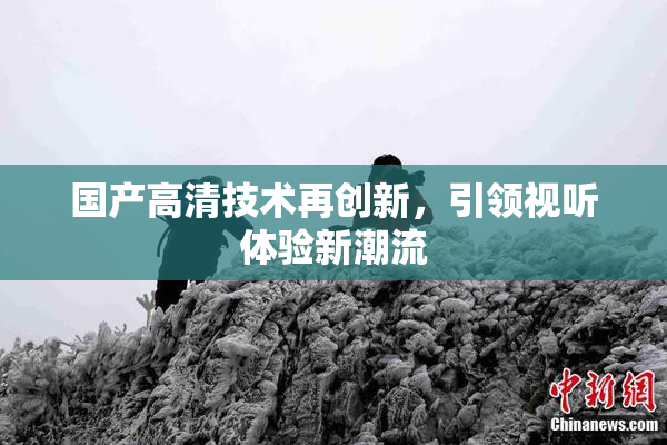 国产高清技术再创新，引领视听体验新潮流