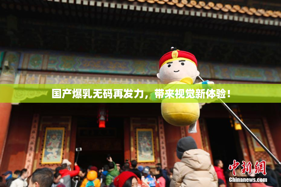 国产爆乳无码再发力，带来视觉新体验！