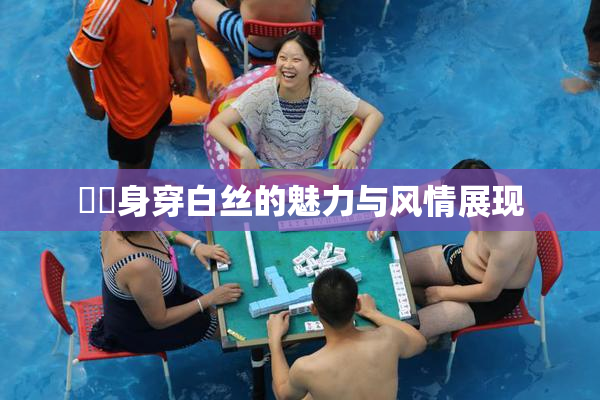 妺妺身穿白丝的魅力与风情展现