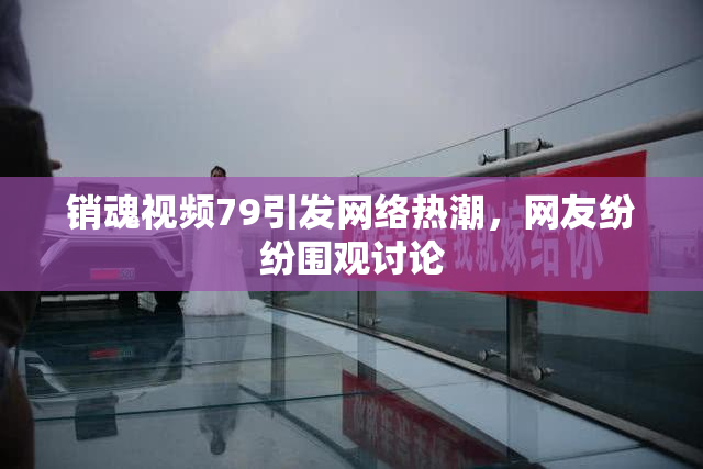 销魂视频79引发网络热潮，网友纷纷围观讨论