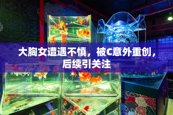 大胸女遭遇不慎，被C意外重创，后续引关注