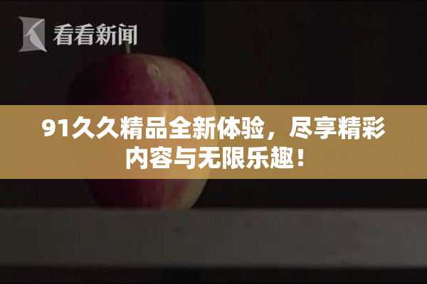 91久久精品全新体验，尽享精彩内容与无限乐趣！
