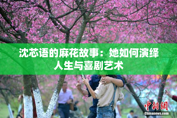 沈芯语的麻花故事：她如何演绎人生与喜剧艺术