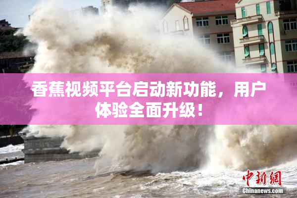 香蕉视频平台启动新功能，用户体验全面升级！