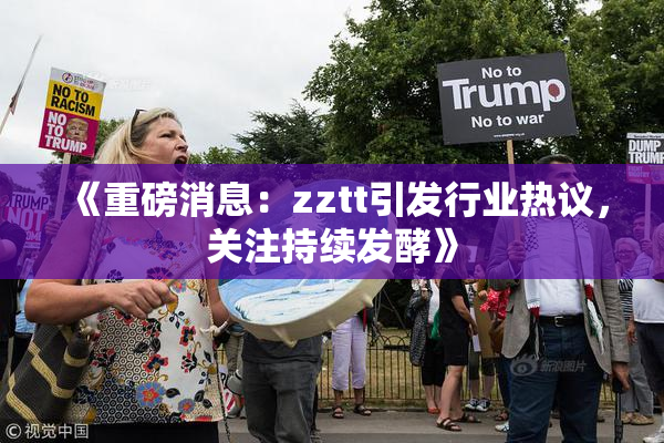 《重磅消息：zztt引发行业热议，关注持续发酵》