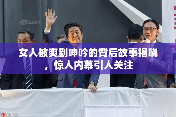 女人被爽到呻吟的背后故事揭晓，惊人内幕引人关注
