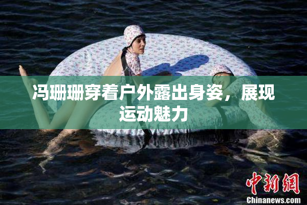 冯珊珊穿着户外露出身姿，展现运动魅力