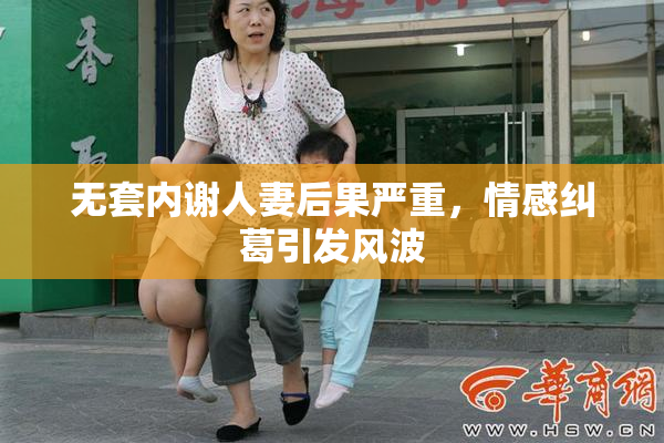 无套内谢人妻后果严重，情感纠葛引发风波