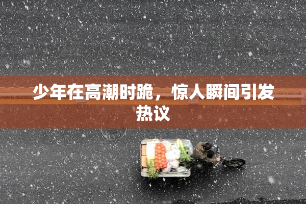 少年在高潮时跪，惊人瞬间引发热议