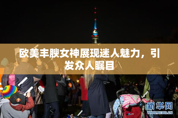 欧美丰腴女神展现迷人魅力，引发众人瞩目