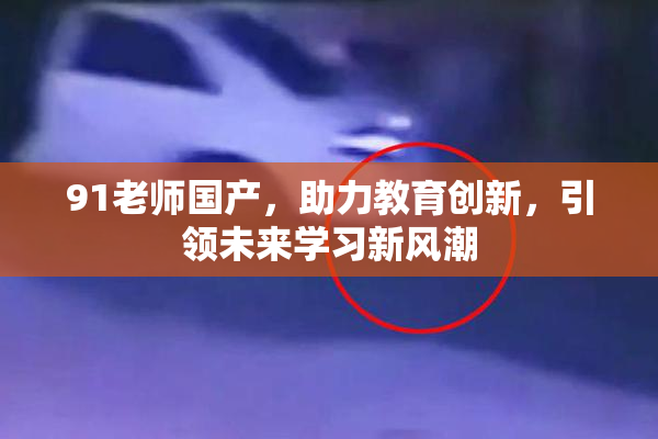 91老师国产，助力教育创新，引领未来学习新风潮