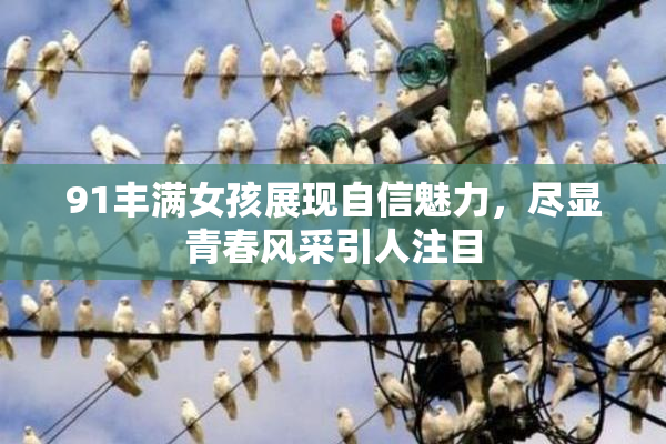 91丰满女孩展现自信魅力，尽显青春风采引人注目