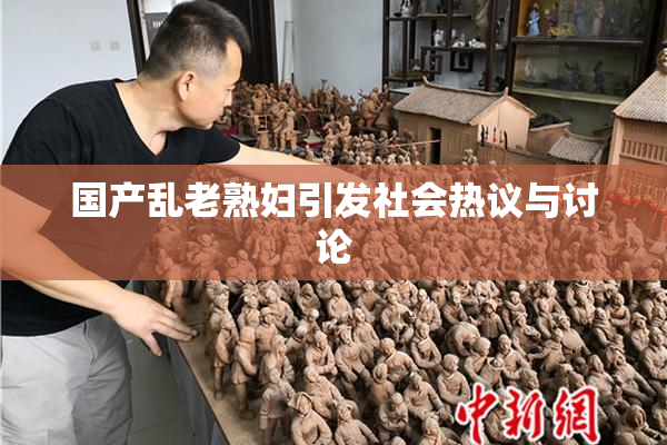国产乱老熟妇引发社会热议与讨论