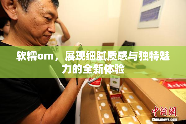 软糯om，展现细腻质感与独特魅力的全新体验