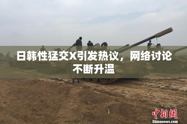 日韩性猛交X引发热议，网络讨论不断升温