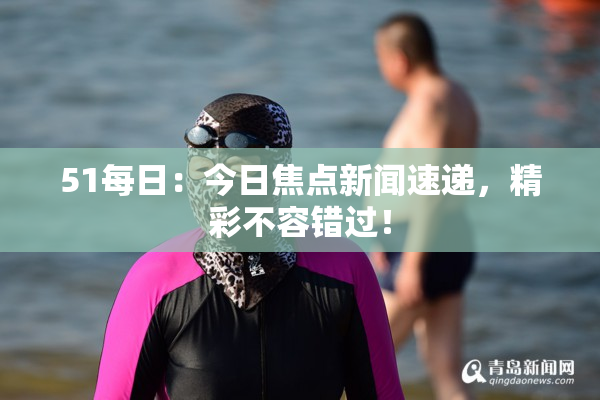 51每日：今日焦点新闻速递，精彩不容错过！