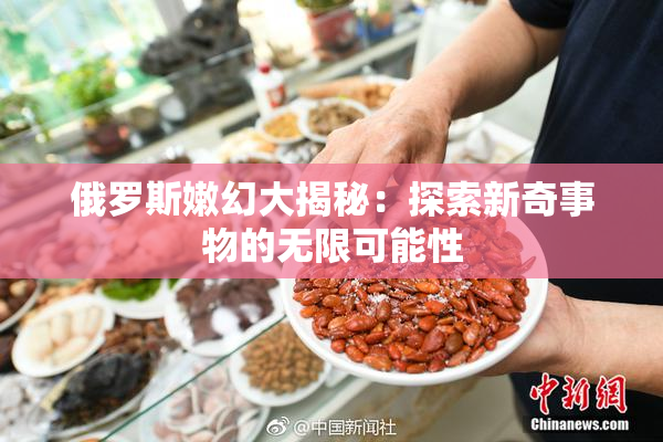 俄罗斯嫩幻大揭秘：探索新奇事物的无限可能性