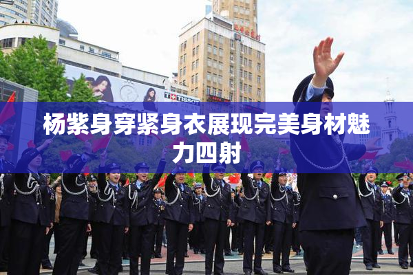 杨紫身穿紧身衣展现完美身材魅力四射