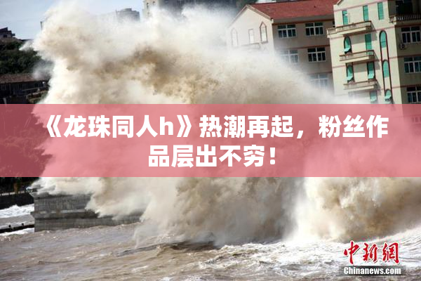 《龙珠同人h》热潮再起，粉丝作品层出不穷！