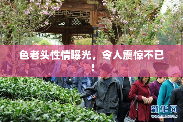 色老头性情曝光，令人震惊不已！